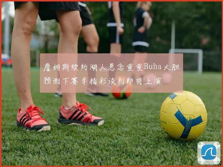 詹姆斯续约湖人悬念重重Buha大胆预测下赛季精彩谈判即将上演