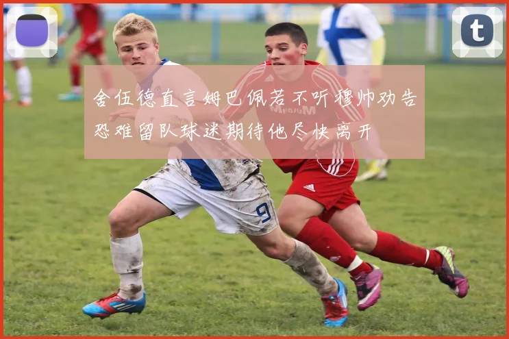 舍伍德直言姆巴佩若不听穆帅劝告恐难留队球迷期待他尽快离开