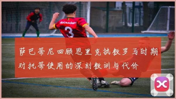 萨巴蒂尼回顾恩里克执教罗马时期对托蒂使用的深刻教训与代价