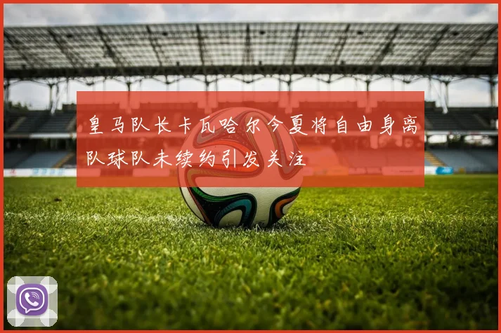 皇马队长卡瓦哈尔今夏将自由身离队球队未续约引发关注