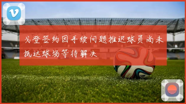 戈登签约因手续问题推迟球员尚未抵达球场等待解决