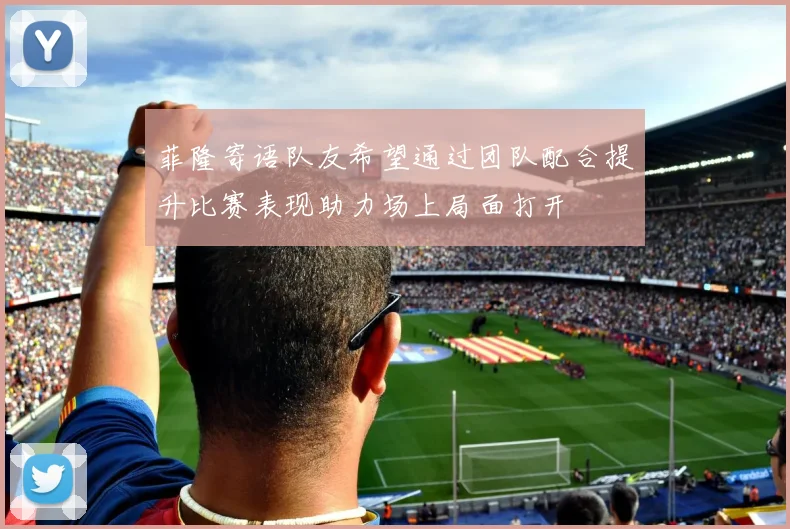 菲隆寄语队友希望通过团队配合提升比赛表现助力场上局面打开