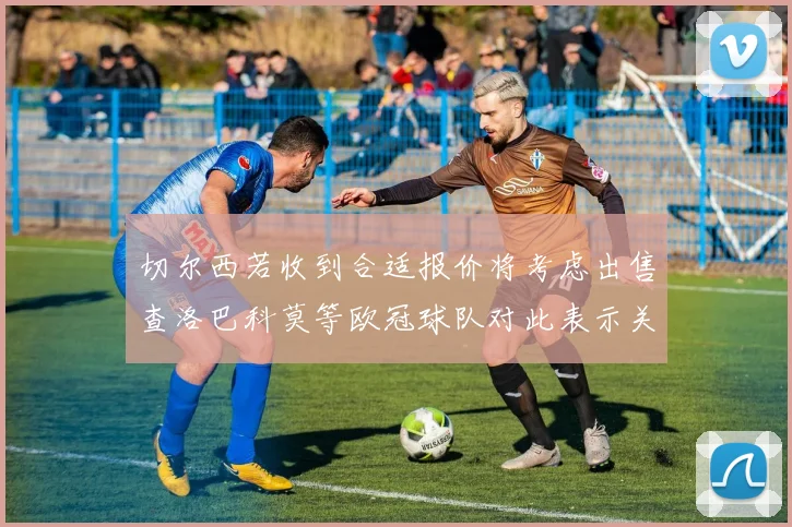 切尔西若收到合适报价将考虑出售查洛巴科莫等欧冠球队对此表示关注