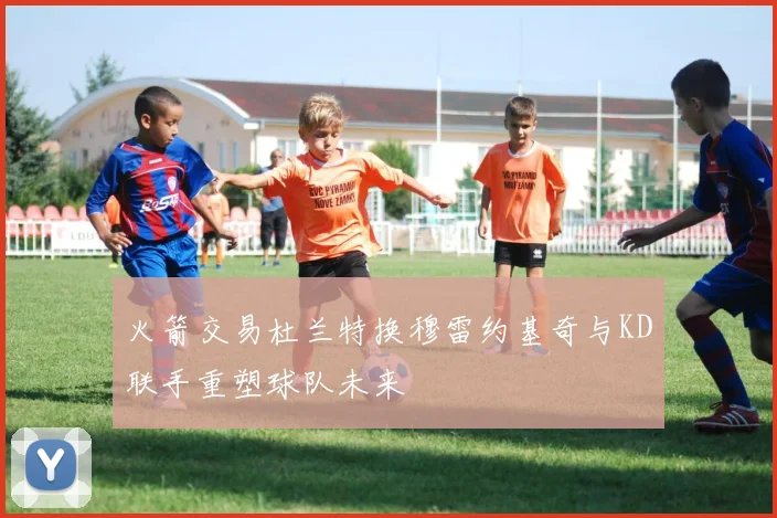 火箭交易杜兰特换穆雷约基奇与KD联手重塑球队未来