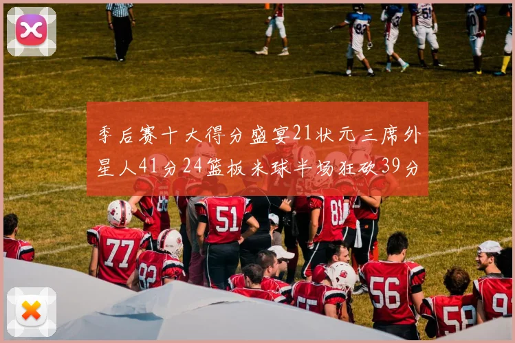 季后赛十大得分盛宴21状元三席外星人41分24篮板米球半场狂砍39分