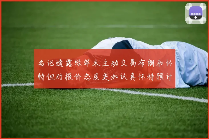 名记透露绿军未主动交易布朗和怀特但对报价态度更加认真怀特预计留队