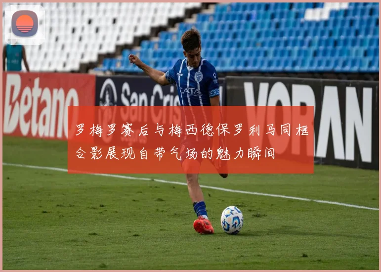 罗梅罗赛后与梅西德保罗利马同框合影展现自带气场的魅力瞬间