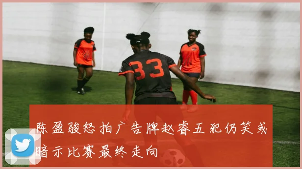 陈盈骏怒拍广告牌赵睿五犯仍笑或暗示比赛最终走向