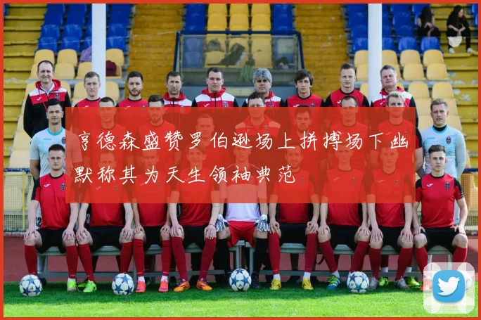 亨德森盛赞罗伯逊场上拼搏场下幽默称其为天生领袖典范