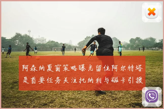 阿森纳夏窗策略曝光留住阿尔特塔是首要任务关注托纳利与磁卡引援动态