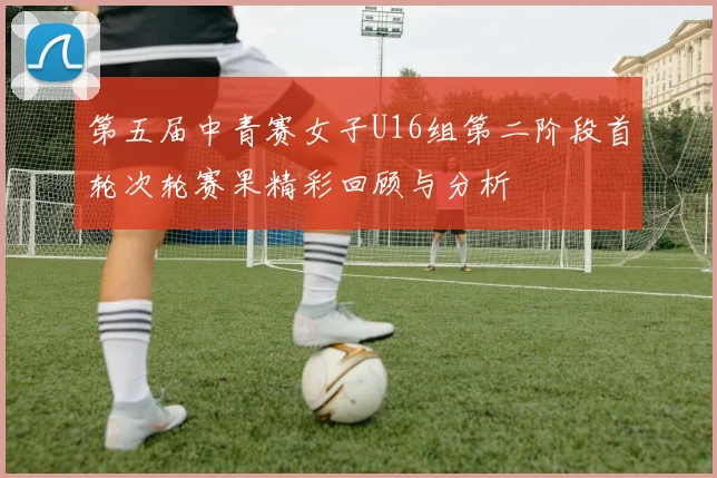 第五届中青赛女子U16组第二阶段首轮次轮赛果精彩回顾与分析