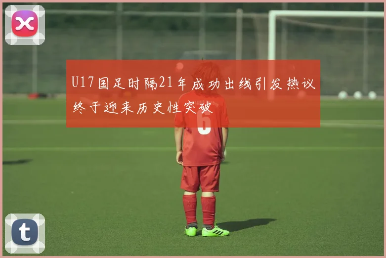 U17国足时隔21年成功出线引发热议终于迎来历史性突破
