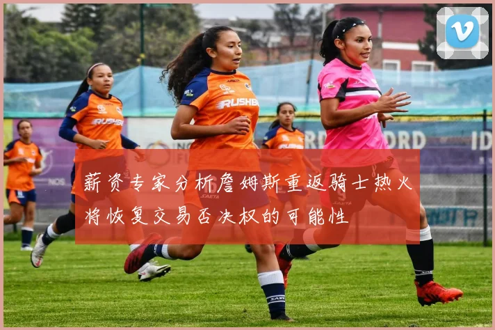 薪资专家分析詹姆斯重返骑士热火将恢复交易否决权的可能性