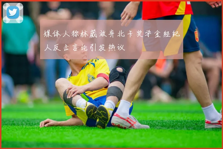 媒体人称林葳放弃北卡奖学金经纪人反击言论引发热议