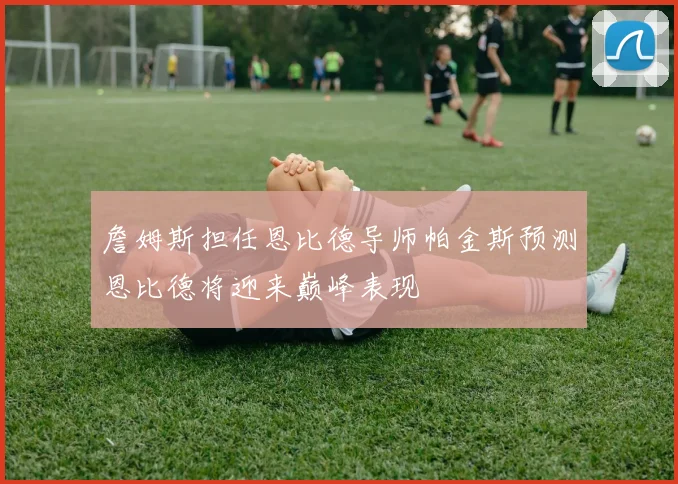 詹姆斯担任恩比德导师帕金斯预测恩比德将迎来巅峰表现